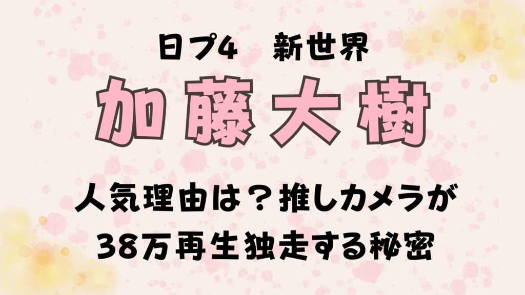 【加藤大樹】の人気理由は？日プ新世界の推しカメラが38万再生独走する秘密